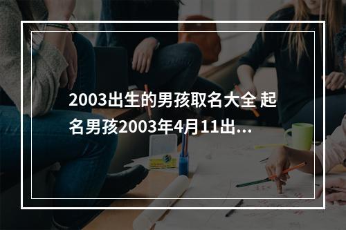 2003出生的男孩取名大全 起名男孩2003年4月11出生叫什么好呢谢谢
