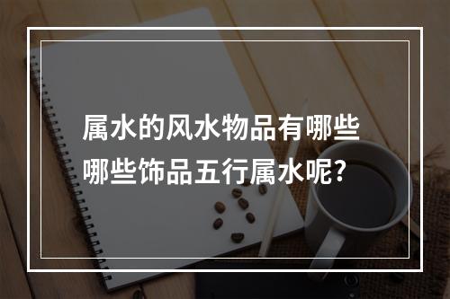 属水的风水物品有哪些 哪些饰品五行属水呢?