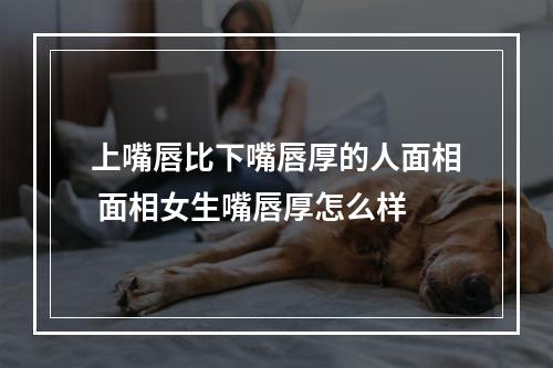 上嘴唇比下嘴唇厚的人面相 面相女生嘴唇厚怎么样