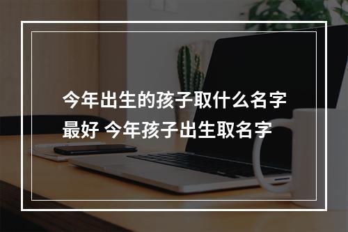 今年出生的孩子取什么名字最好 今年孩子出生取名字