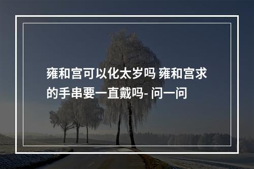 雍和宫可以化太岁吗 雍和宫求的手串要一直戴吗- 问一问