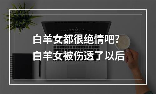 白羊女都很绝情吧? 白羊女被伤透了以后