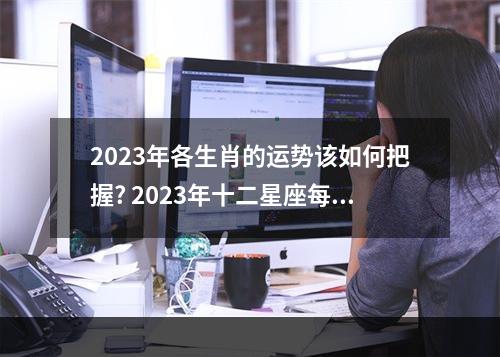 2023年各生肖的运势该如何把握? 2023年十二星座每日每月运势更新