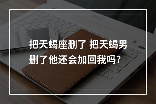 把天蝎座删了 把天蝎男删了他还会加回我吗?
