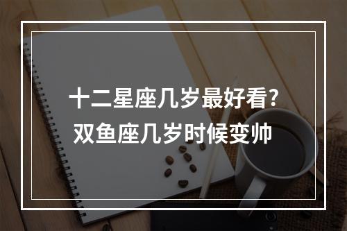 十二星座几岁最好看? 双鱼座几岁时候变帅