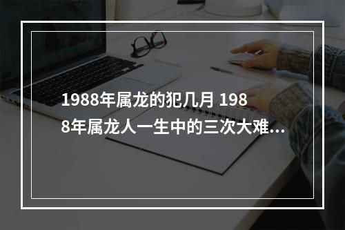 1988年属龙的犯几月 1988年属龙人一生中的三次大难时间