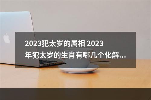 2023犯太岁的属相 2023年犯太岁的生肖有哪几个化解方法有哪些