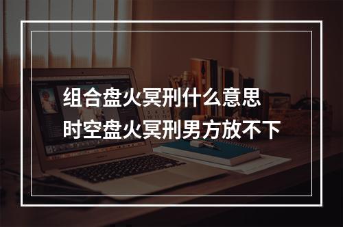 组合盘火冥刑什么意思 时空盘火冥刑男方放不下