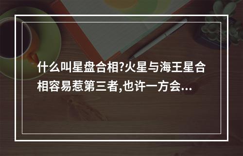 什么叫星盘合相?火星与海王星合相容易惹第三者,也许一方会背着另一方... 星盘日金合是什么意思