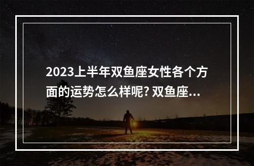 2023上半年双鱼座女性各个方面的运势怎么样呢? 双鱼座1月份运势2023