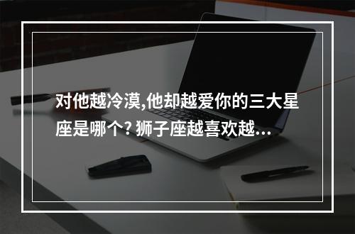 对他越冷漠,他却越爱你的三大星座是哪个? 狮子座越喜欢越折磨你一般是怎么折磨