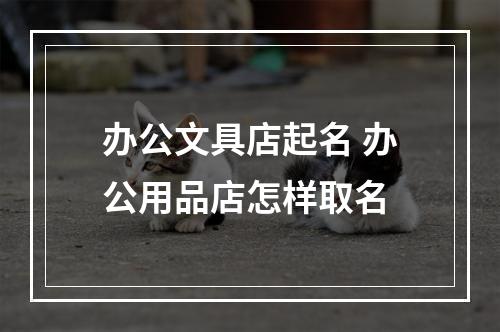 办公文具店起名 办公用品店怎样取名