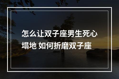 怎么让双子座男生死心塌地 如何折磨双子座