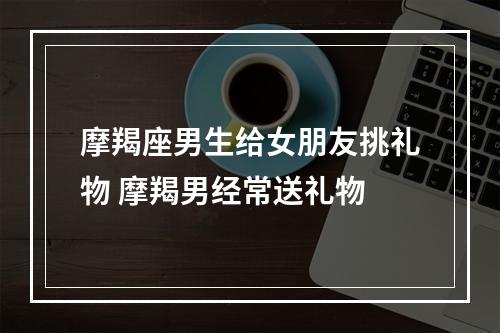 摩羯座男生给女朋友挑礼物 摩羯男经常送礼物