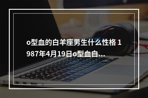 o型血的白羊座男生什么性格 1987年4月19日o型血白羊座男人的性格