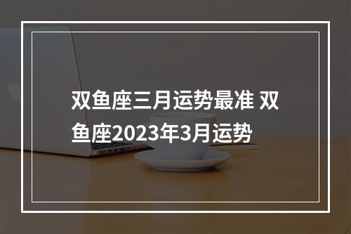 双鱼座三月运势最准 双鱼座2023年3月运势