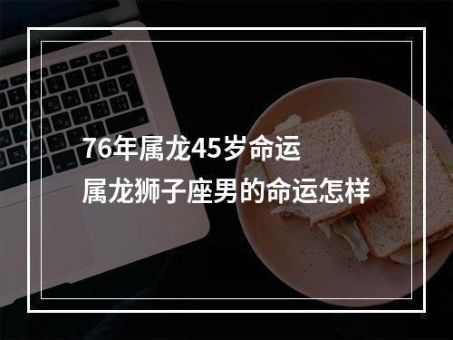 76年属龙45岁命运 属龙狮子座男的命运怎样