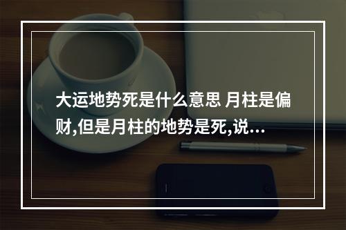 大运地势死是什么意思 月柱是偏财,但是月柱的地势是死,说明了什么?是不是没有偏财运了?
