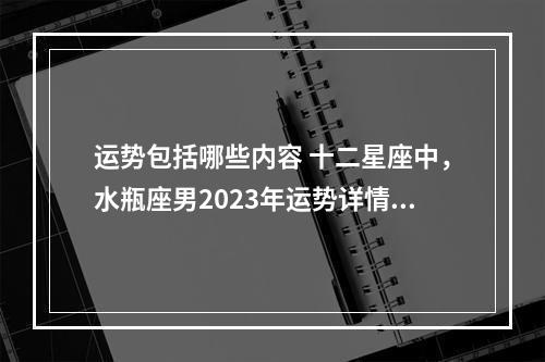 运势包括哪些内容 十二星座中，水瓶座男2023年运势详情内容有哪些？