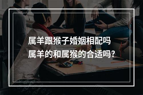 属羊跟猴子婚姻相配吗 属羊的和属猴的合适吗?