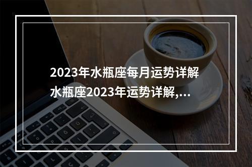 2023年水瓶座每月运势详解 水瓶座2023年运势详解,今年的运势可谓是从一而终,大干一场是真的吗...