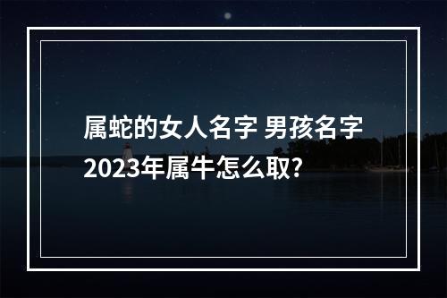 属蛇的女人名字 男孩名字2023年属牛怎么取?