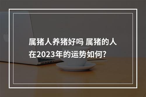 属猪人养猪好吗 属猪的人在2023年的运势如何?