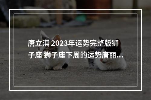 唐立淇 2023年运势完整版狮子座 狮子座下周的运势唐丽淇