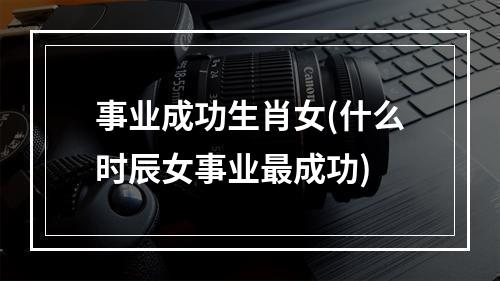 事业成功生肖女(什么时辰女事业最成功)