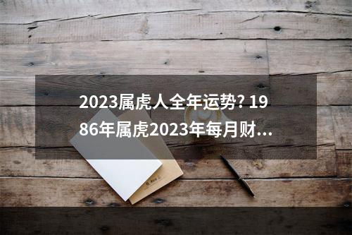 2023属虎人全年运势? 1986年属虎2023年每月财运