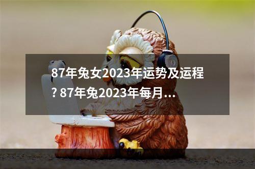 87年兔女2023年运势及运程? 87年兔2023年每月运势如何详细