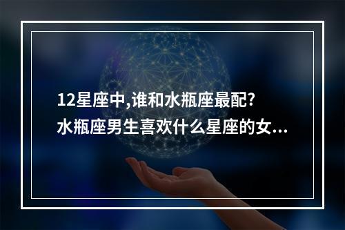 12星座中,谁和水瓶座最配? 水瓶座男生喜欢什么星座的女生