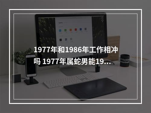 1977年和1986年工作相冲吗 1977年属蛇男能1986年属虎女结婚吗