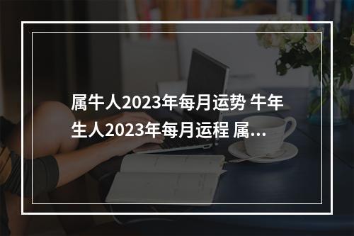 属牛人2023年每月运势 牛年生人2023年每月运程 属牛人几月生命最好
