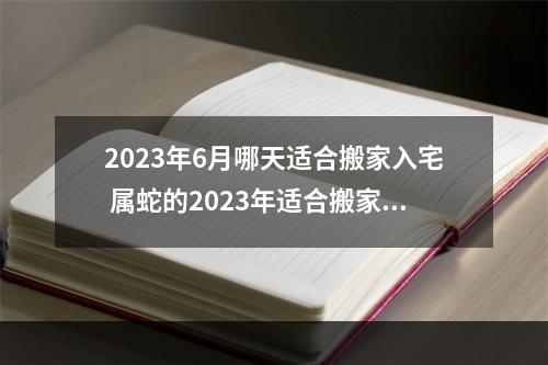 2023年6月哪天适合搬家入宅 属蛇的2023年适合搬家的日子