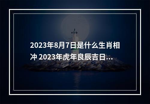 2023年8月7日是什么生肖相冲 2023年虎年良辰吉日一览2023年虎年黄道吉日一览