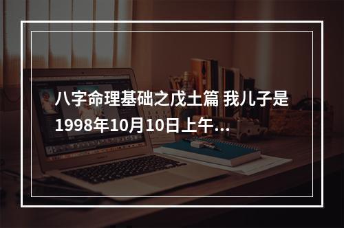 八字命理基础之戊土篇 我儿子是1998年10月10日上午6点多出生的,属虎.我想问一下高人.他的阴历...