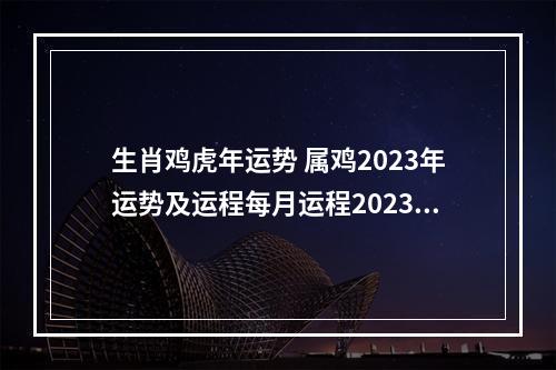 生肖鸡虎年运势 属鸡2023年运势及运程每月运程2023年属鸡人全年每个月运势
