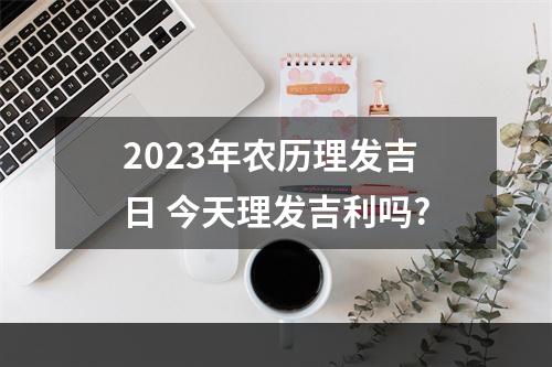 2023年农历理发吉日 今天理发吉利吗?