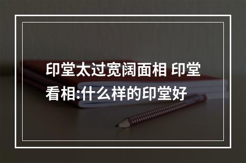 印堂太过宽阔面相 印堂看相:什么样的印堂好