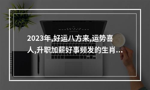 2023年,好运八方来,运势喜人,升职加薪好事频发的生肖,有你吗?_百度知 ... 2023年属兔人每月运势及运程
