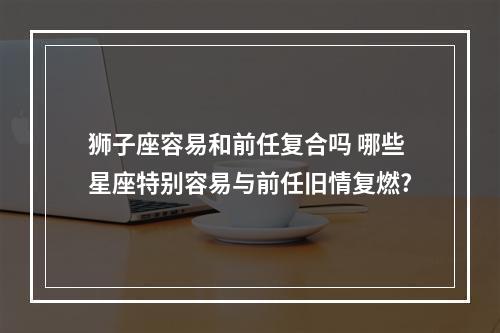 狮子座容易和前任复合吗 哪些星座特别容易与前任旧情复燃?