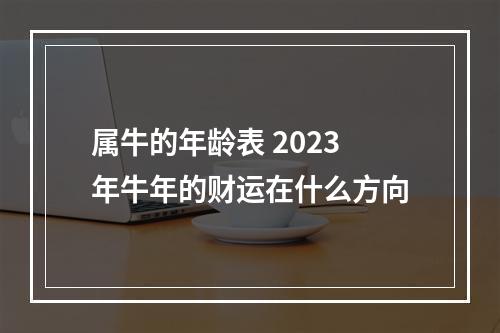 属牛的年龄表 2023年牛年的财运在什么方向