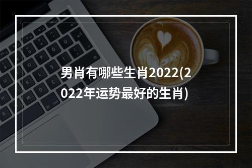 男肖有哪些生肖2022(2022年运势最好的生肖)