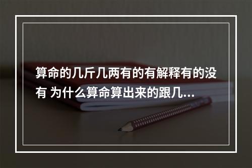 算命的几斤几两有的有解释有的没有 为什么算命算出来的跟几斤几两严重不符?刚好相反!到底是该算命还是老...