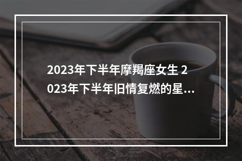 2023年下半年摩羯座女生 2023年下半年旧情复燃的星座