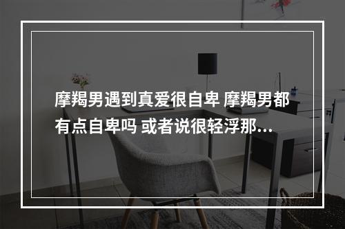 摩羯男遇到真爱很自卑 摩羯男都有点自卑吗 或者说很轻浮那种 适合找什么样的星座 是不是要...