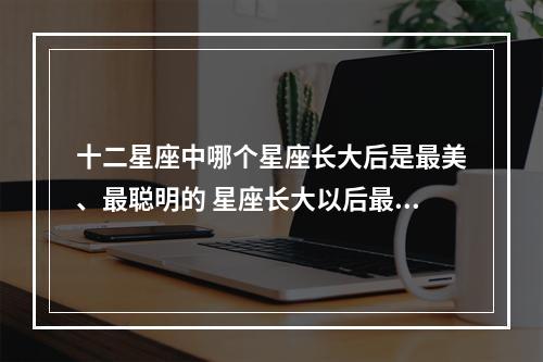 十二星座中哪个星座长大后是最美、最聪明的 星座长大以后最美的五大星座