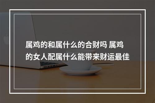 属鸡的和属什么的合财吗 属鸡的女人配属什么能带来财运最佳