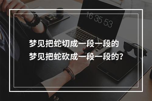 梦见把蛇切成一段一段的 梦见把蛇砍成一段一段的？